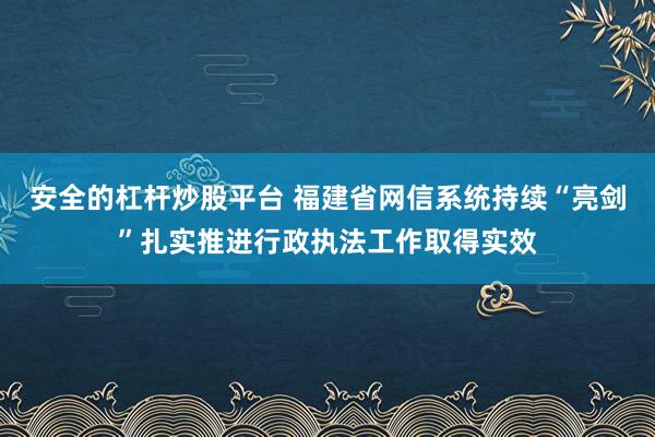 安全的杠杆炒股平台 福建省网信系统持续“亮剑”扎实推进行政执法工作取得实效