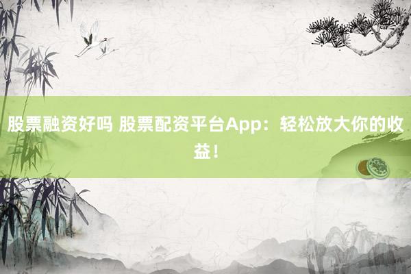 股票融资好吗 股票配资平台App：轻松放大你的收益！