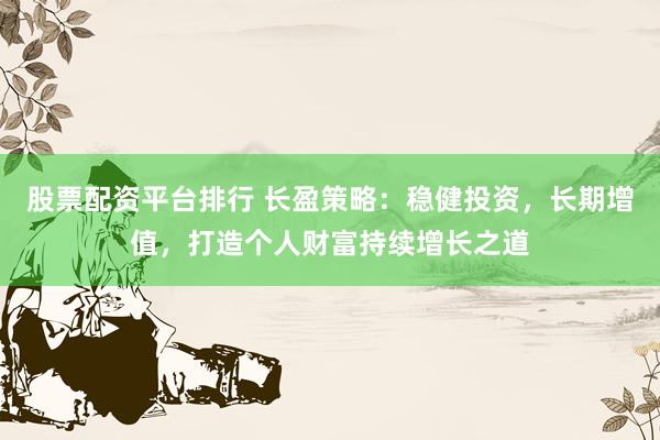 股票配资平台排行 长盈策略：稳健投资，长期增值，打造个人财富持续增长之道