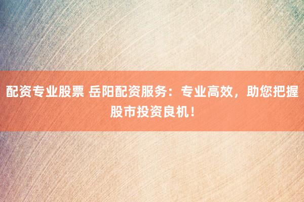 配资专业股票 岳阳配资服务：专业高效，助您把握股市投资良机！