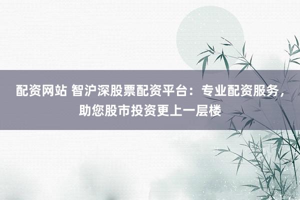 配资网站 智沪深股票配资平台：专业配资服务，助您股市投资更上一层楼