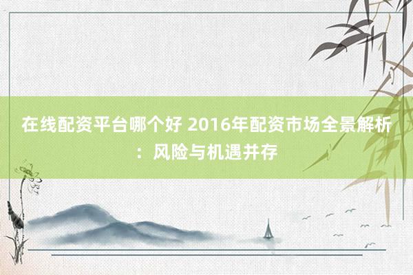 在线配资平台哪个好 2016年配资市场全景解析：风险与机遇并存