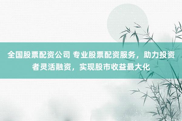 全国股票配资公司 专业股票配资服务，助力投资者灵活融资，实现股市收益最大化