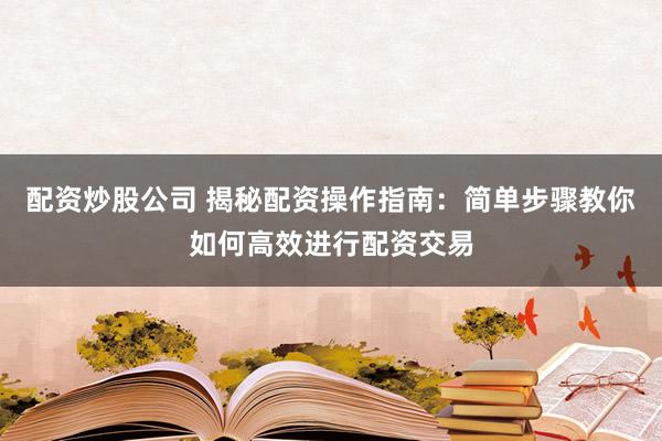 配资炒股公司 揭秘配资操作指南：简单步骤教你如何高效进行配资交易