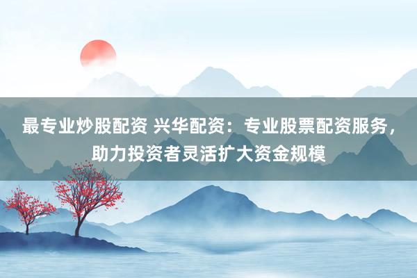 最专业炒股配资 兴华配资：专业股票配资服务，助力投资者灵活扩大资金规模