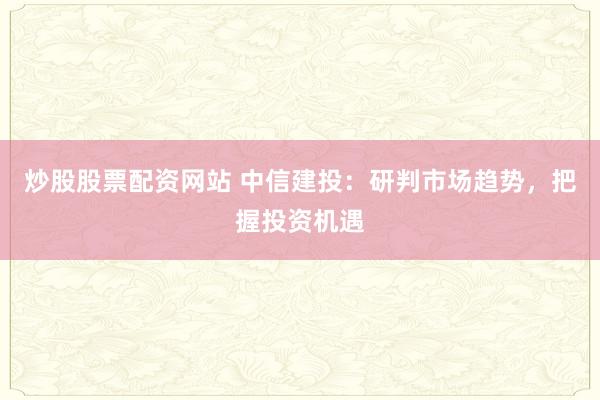 炒股股票配资网站 中信建投：研判市场趋势，把握投资机遇