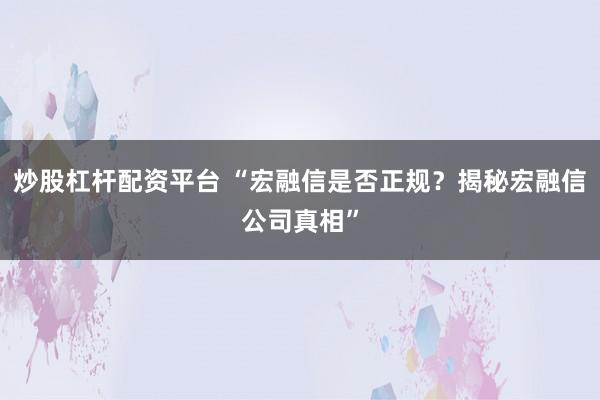 炒股杠杆配资平台 “宏融信是否正规？揭秘宏融信公司真相”