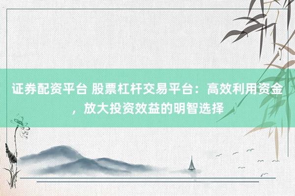 证券配资平台 股票杠杆交易平台：高效利用资金，放大投资效益的明智选择