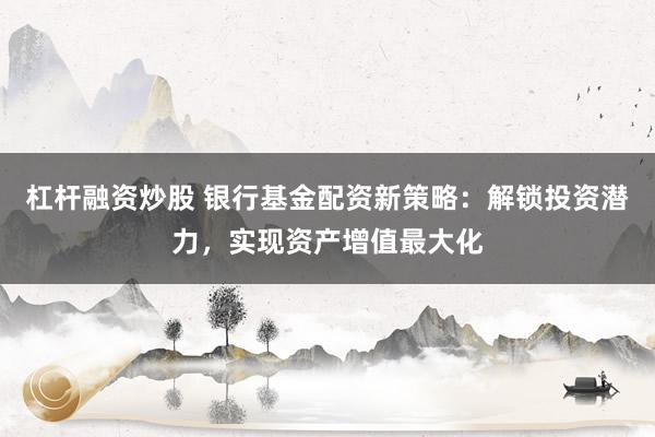 杠杆融资炒股 银行基金配资新策略：解锁投资潜力，实现资产增值最大化