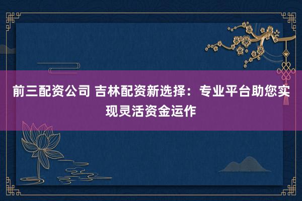 前三配资公司 吉林配资新选择：专业平台助您实现灵活资金运作