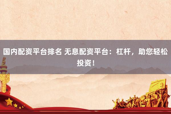 国内配资平台排名 无息配资平台：杠杆，助您轻松投资！