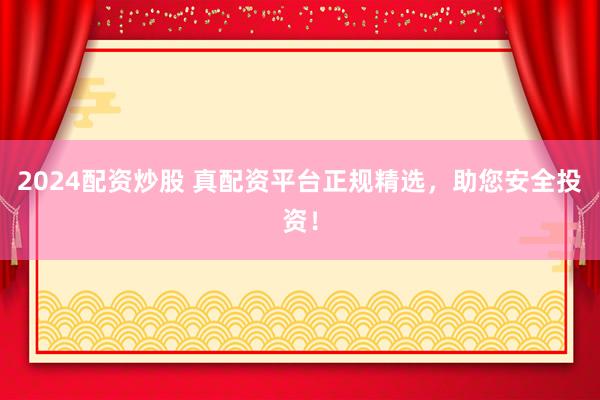 2024配资炒股 真配资平台正规精选，助您安全投资！