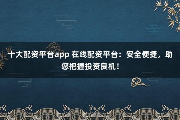十大配资平台app 在线配资平台：安全便捷，助您把握投资良机！