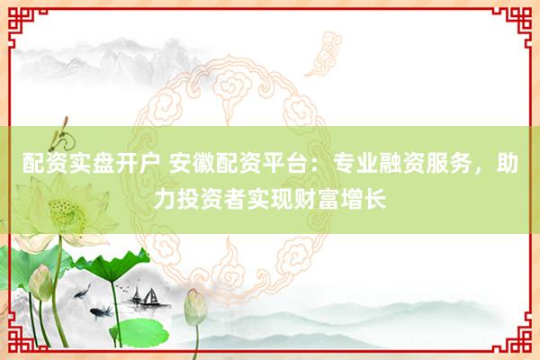 配资实盘开户 安徽配资平台：专业融资服务，助力投资者实现财富增长