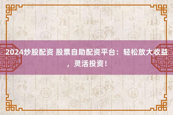2024炒股配资 股票自助配资平台：轻松放大收益，灵活投资！