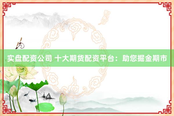 实盘配资公司 十大期货配资平台：助您掘金期市