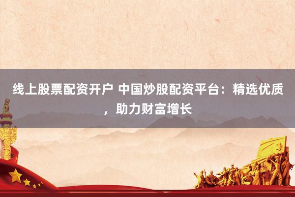 线上股票配资开户 中国炒股配资平台：精选优质，助力财富增长