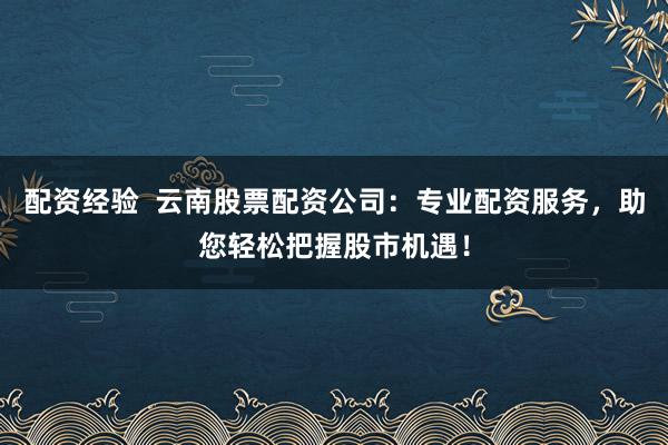 配资经验  云南股票配资公司：专业配资服务，助您轻松把握股市机遇！