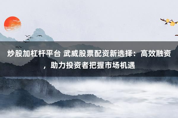 炒股加杠杆平台 武威股票配资新选择：高效融资，助力投资者把握市场机遇