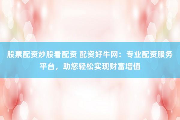 股票配资炒股看配资 配资好牛网：专业配资服务平台，助您轻松实现财富增值