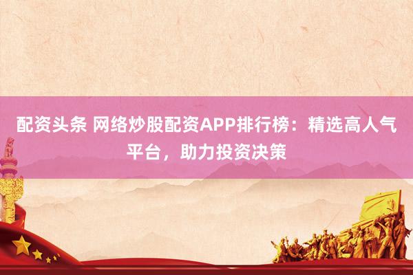 配资头条 网络炒股配资APP排行榜：精选高人气平台，助力投资决策