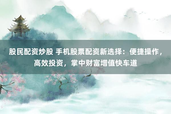 股民配资炒股 手机股票配资新选择：便捷操作，高效投资，掌中财富增值快车道