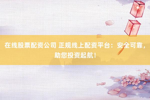 在线股票配资公司 正规线上配资平台：安全可靠，助您投资起航！