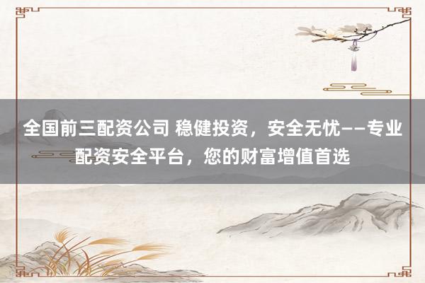 全国前三配资公司 稳健投资，安全无忧——专业配资安全平台，您的财富增值首选