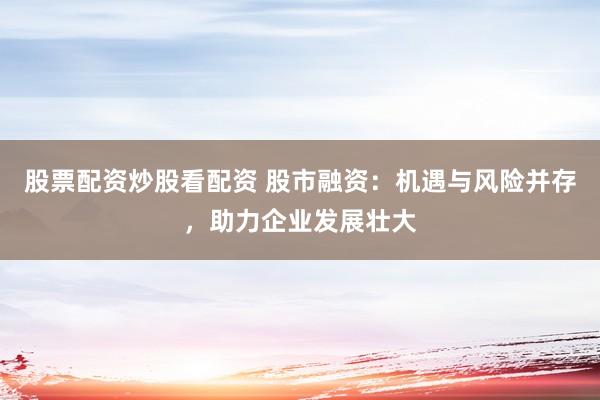 股票配资炒股看配资 股市融资：机遇与风险并存，助力企业发展壮大