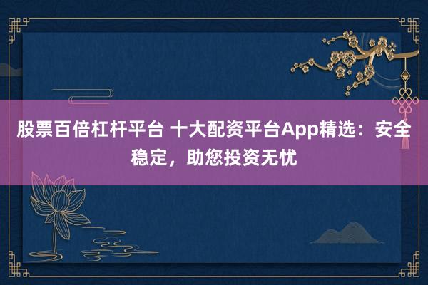 股票百倍杠杆平台 十大配资平台App精选：安全稳定，助您投资无忧