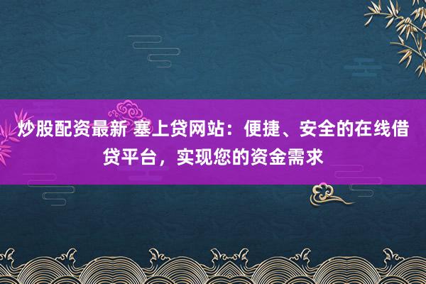 炒股配资最新 塞上贷网站：便捷、安全的在线借贷平台，实现您的资金需求