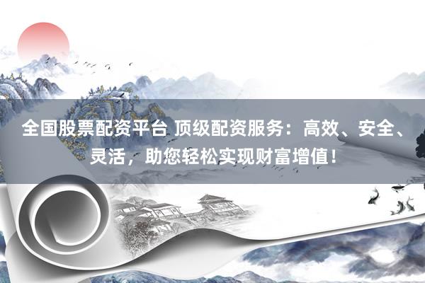 全国股票配资平台 顶级配资服务：高效、安全、灵活，助您轻松实现财富增值！