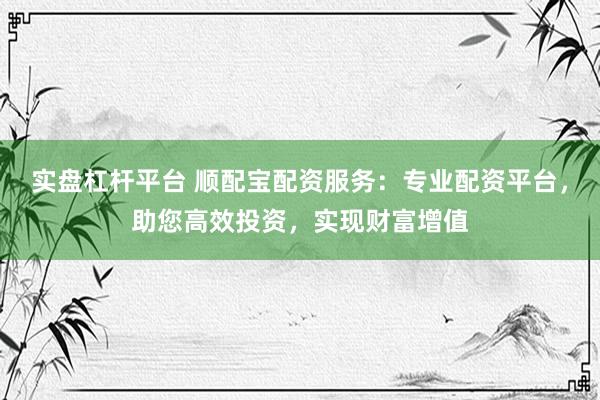 实盘杠杆平台 顺配宝配资服务：专业配资平台，助您高效投资，实现财富增值