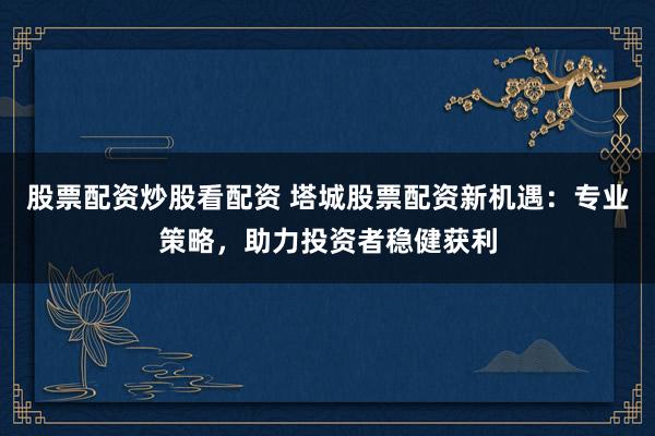 股票配资炒股看配资 塔城股票配资新机遇：专业策略，助力投资者稳健获利