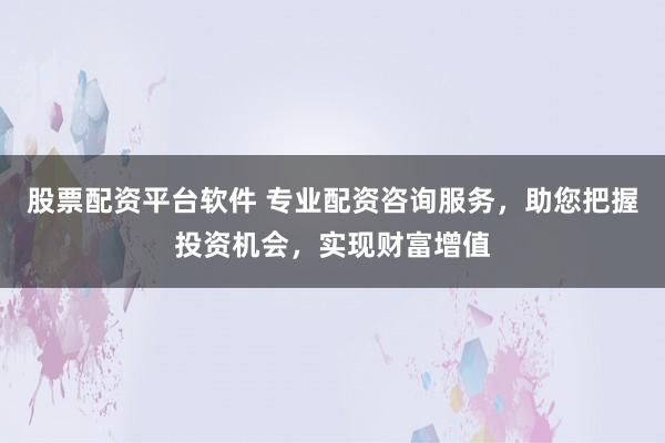 股票配资平台软件 专业配资咨询服务，助您把握投资机会，实现财富增值