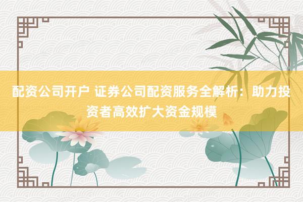 配资公司开户 证券公司配资服务全解析：助力投资者高效扩大资金规模