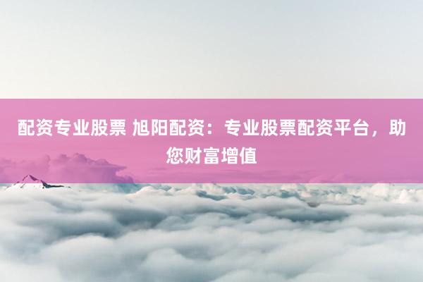 配资专业股票 旭阳配资：专业股票配资平台，助您财富增值