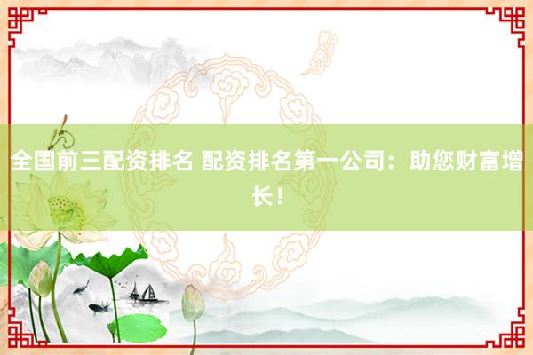 全国前三配资排名 配资排名第一公司：助您财富增长！