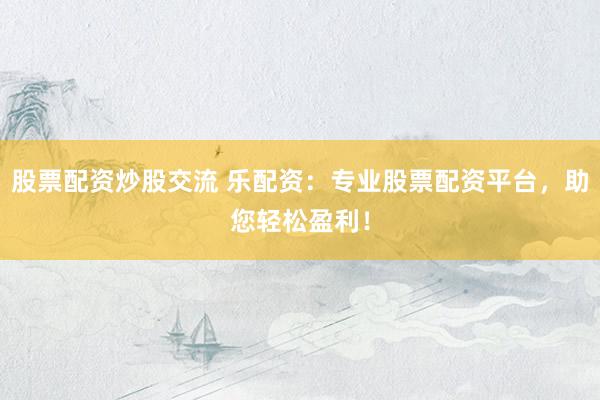 股票配资炒股交流 乐配资：专业股票配资平台，助您轻松盈利！