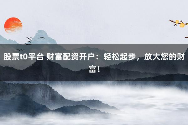 股票t0平台 财富配资开户：轻松起步，放大您的财富！