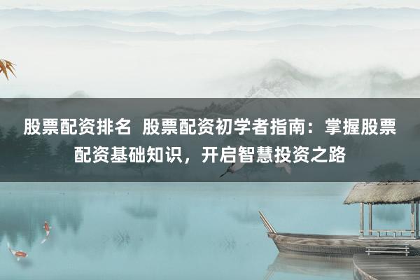 股票配资排名  股票配资初学者指南：掌握股票配资基础知识，开启智慧投资之路