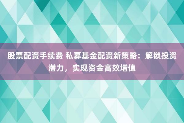 股票配资手续费 私募基金配资新策略：解锁投资潜力，实现资金高效增值