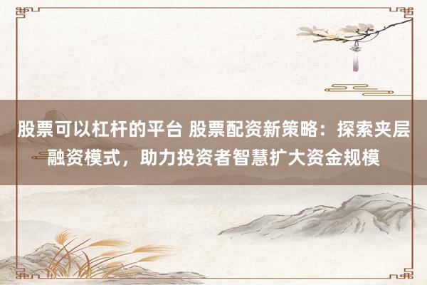 股票可以杠杆的平台 股票配资新策略：探索夹层融资模式，助力投资者智慧扩大资金规模