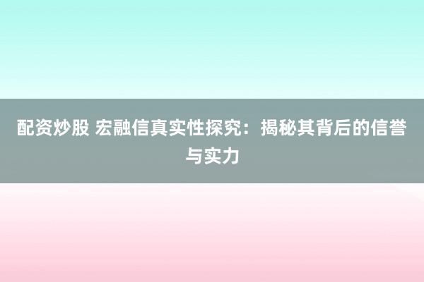 配资炒股 宏融信真实性探究：揭秘其背后的信誉与实力
