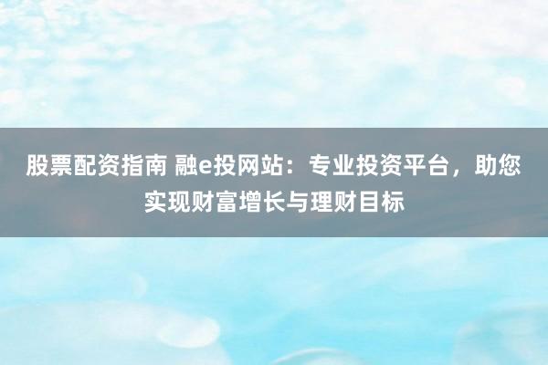 股票配资指南 融e投网站：专业投资平台，助您实现财富增长与理财目标