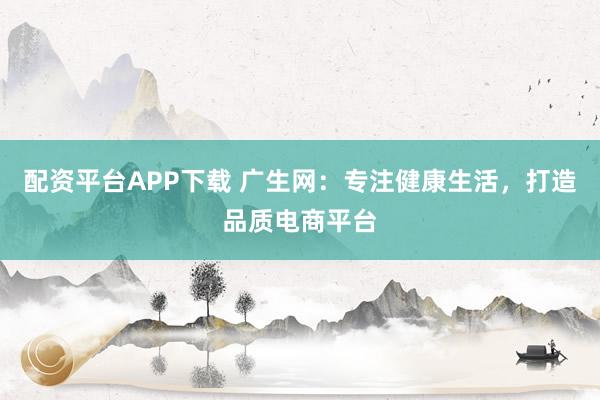 配资平台APP下载 广生网：专注健康生活，打造品质电商平台