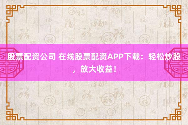 股票配资公司 在线股票配资APP下载：轻松炒股，放大收益！