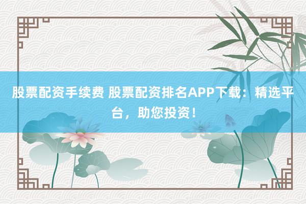 股票配资手续费 股票配资排名APP下载：精选平台，助您投资！