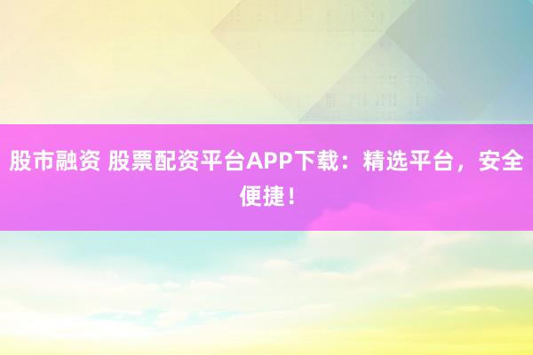 股市融资 股票配资平台APP下载：精选平台，安全便捷！