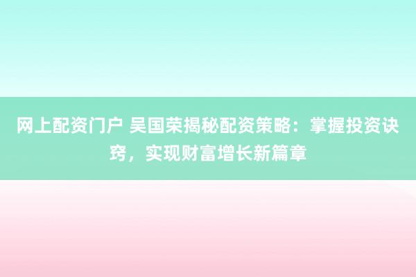 网上配资门户 吴国荣揭秘配资策略：掌握投资诀窍，实现财富增长新篇章
